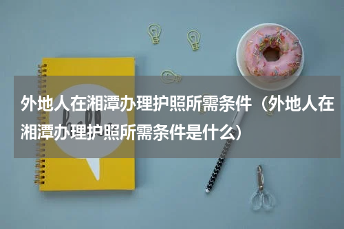 外地人在湘潭办理护照所需条件（外地人在湘潭办理护照所需条件是什么）