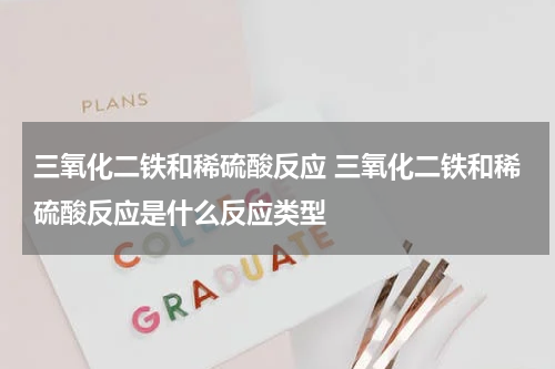三氧化二铁和稀硫酸反应 三氧化二铁和稀硫酸反应是什么反应类型
