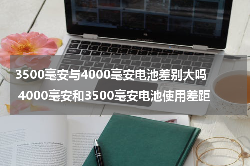 3500毫安与4000毫安电池差别大吗 4000毫安和3500毫安电池使用差距
