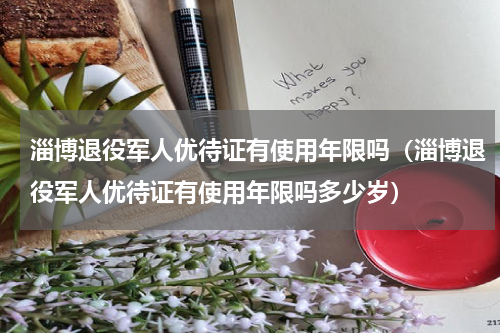 淄博退役军人优待证有使用年限吗（淄博退役军人优待证有使用年限吗多少岁）