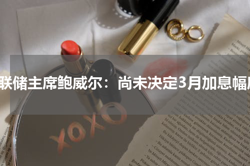 美联储主席鲍威尔：尚未决定3月加息幅度