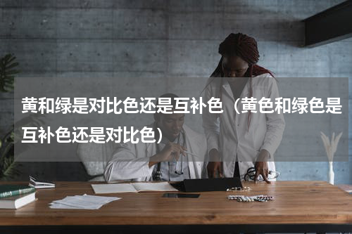 黄和绿是对比色还是互补色（黄色和绿色是互补色还是对比色）