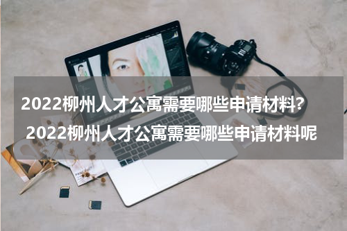2022柳州人才公寓需要哪些申请材料? 2022柳州人才公寓需要哪些申请材料呢