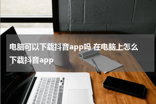 电脑可以下载抖音app吗 在电脑上怎么下载抖音app