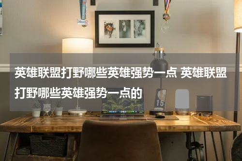 英雄联盟打野哪些英雄强势一点 英雄联盟打野哪些英雄强势一点的