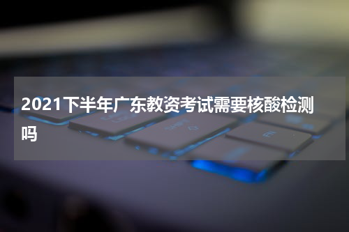2021下半年广东教资考试需要核酸检测吗
