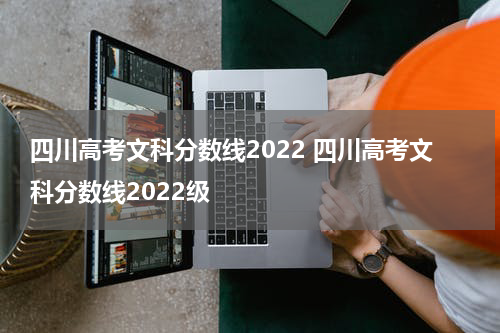 四川高考文科分数线2022 四川高考文科分数线2022级