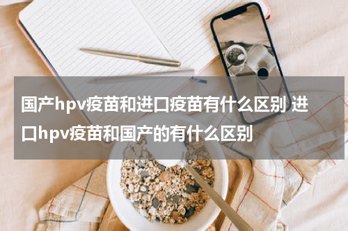 国产hpv疫苗和进口疫苗有什么区别 进口hpv疫苗和国产的有什么区别
