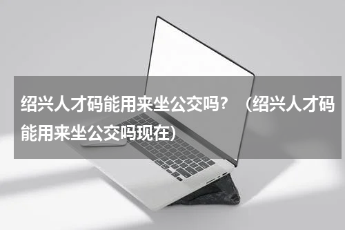 绍兴人才码能用来坐公交吗？（绍兴人才码能用来坐公交吗现在）