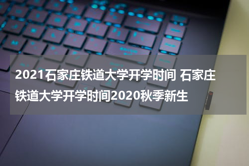 2021石家庄铁道大学开学时间 石家庄铁道大学开学时间2020秋季新生