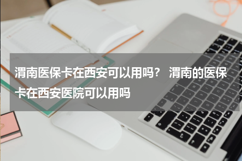 渭南医保卡在西安可以用吗？ 渭南的医保卡在西安医院可以用吗