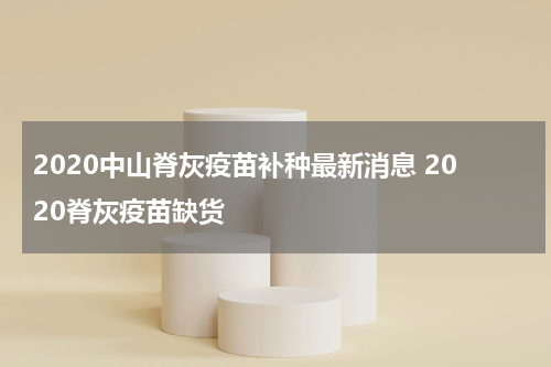 2020中山脊灰疫苗补种最新消息 2020脊灰疫苗缺货