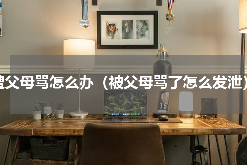 遭父母骂怎么办（被父母骂了怎么发泄）