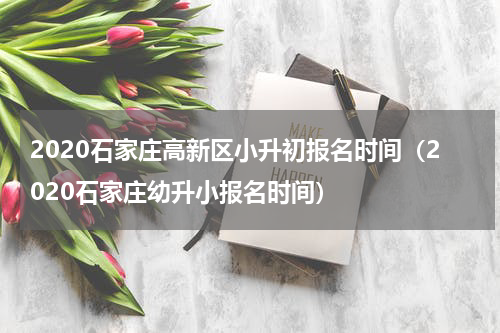 2020石家庄高新区小升初报名时间（2020石家庄幼升小报名时间）