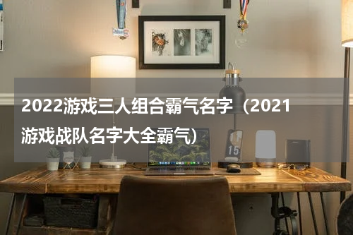 2022游戏三人组合霸气名字（2021游戏战队名字大全霸气）