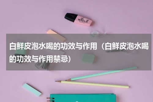 白鲜皮泡水喝的功效与作用（白鲜皮泡水喝的功效与作用禁忌）