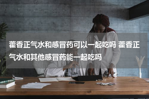 藿香正气水和感冒药可以一起吃吗 藿香正气水和其他感冒药能一起吃吗