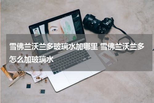 雪佛兰沃兰多玻璃水加哪里 雪佛兰沃兰多怎么加玻璃水