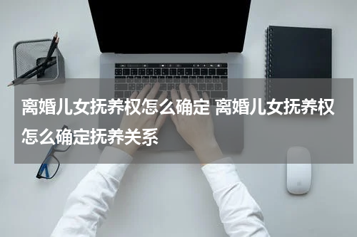 离婚儿女抚养权怎么确定 离婚儿女抚养权怎么确定抚养关系