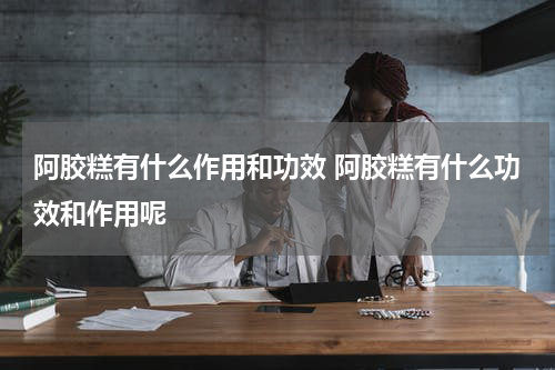 阿胶糕有什么作用和功效 阿胶糕有什么功效和作用呢