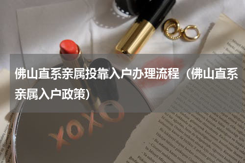 佛山直系亲属投靠入户办理流程（佛山直系亲属入户政策）
