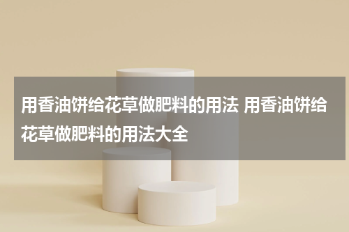 用香油饼给花草做肥料的用法 用香油饼给花草做肥料的用法大全
