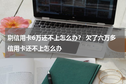 刷信用卡6万还不上怎么办？ 欠了六万多信用卡还不上怎么办