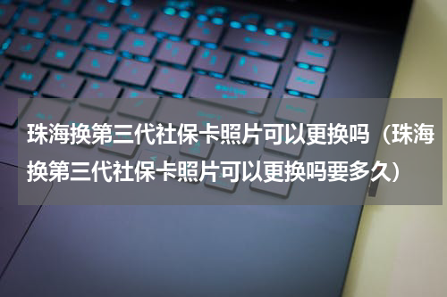珠海换第三代社保卡照片可以更换吗（珠海换第三代社保卡照片可以更换吗要多久）