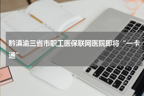 黔滇渝三省市职工医保联网医院即将“一卡通”
