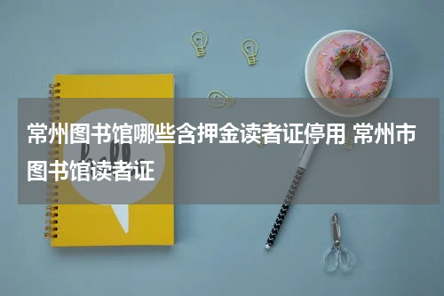 常州图书馆哪些含押金读者证停用 常州市图书馆读者证
