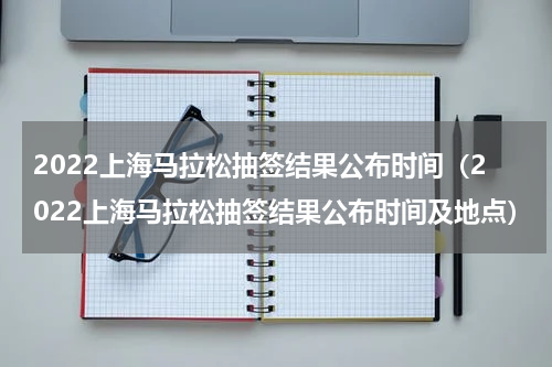 2022上海马拉松抽签结果公布时间（2022上海马拉松抽签结果公布时间及地点）