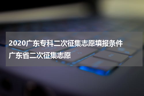 2020广东专科二次征集志愿填报条件 广东省二次征集志愿
