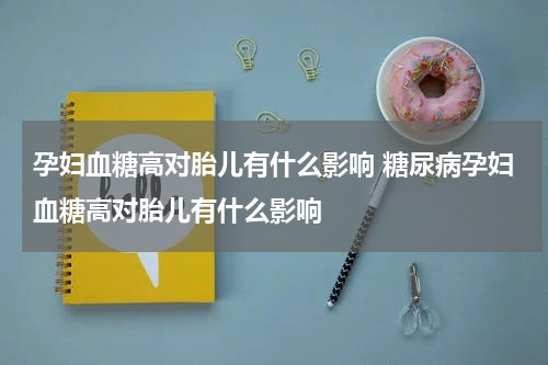 孕妇血糖高对胎儿有什么影响 糖尿病孕妇血糖高对胎儿有什么影响