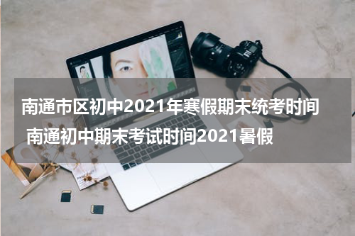 南通市区初中2021年寒假期末统考时间 南通初中期末考试时间2021暑假