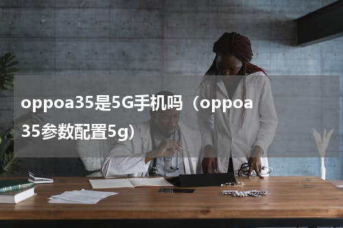 oppoa35是5G手机吗（oppoa35参数配置5g）