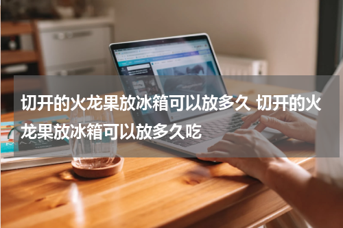 切开的火龙果放冰箱可以放多久 切开的火龙果放冰箱可以放多久吃