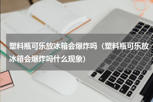 塑料瓶可乐放冰箱会爆炸吗（塑料瓶可乐放冰箱会爆炸吗什么现象）