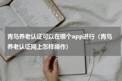 青岛养老认证可以在哪个app进行（青岛养老认证网上怎样操作）