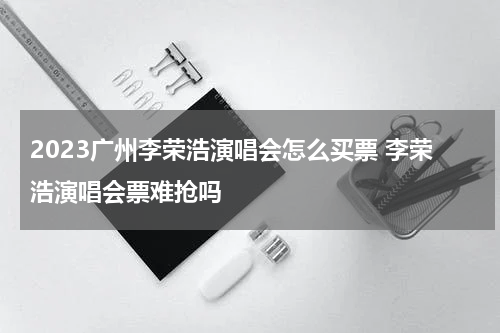 2023广州李荣浩演唱会怎么买票 李荣浩演唱会票难抢吗