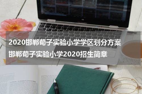 2020邯郸荀子实验小学学区划分方案 邯郸荀子实验小学2020招生简章