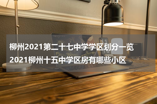 柳州2021第二十七中学学区划分一览 2021柳州十五中学区房有哪些小区