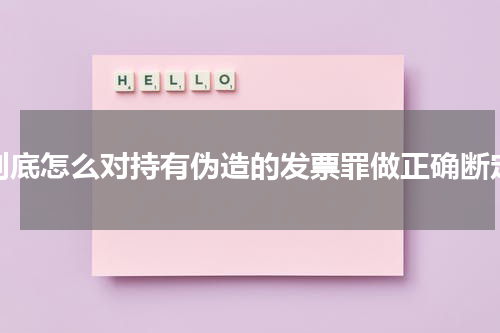 到底怎么对持有伪造的发票罪做正确断定