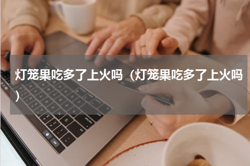 灯笼果吃多了上火吗（灯笼果吃多了上火吗）