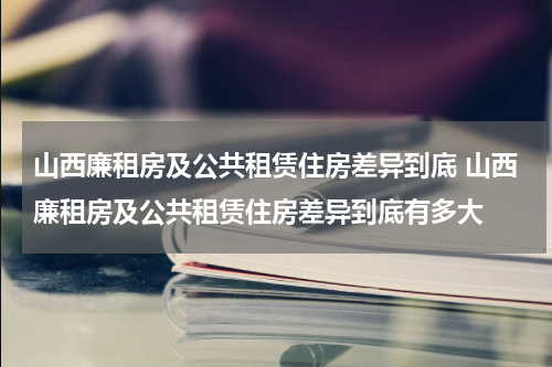 山西廉租房及公共租赁住房差异到底 山西廉租房及公共租赁住房差异到底有多大