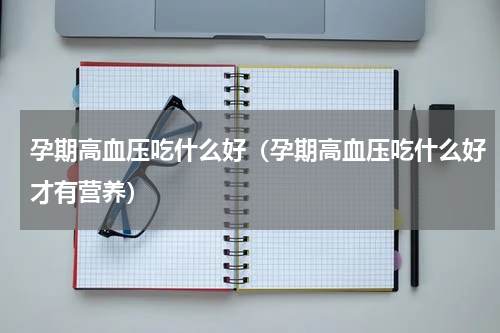 孕期高血压吃什么好（孕期高血压吃什么好才有营养）