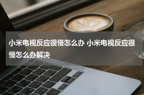 小米电视反应很慢怎么办 小米电视反应很慢怎么办解决