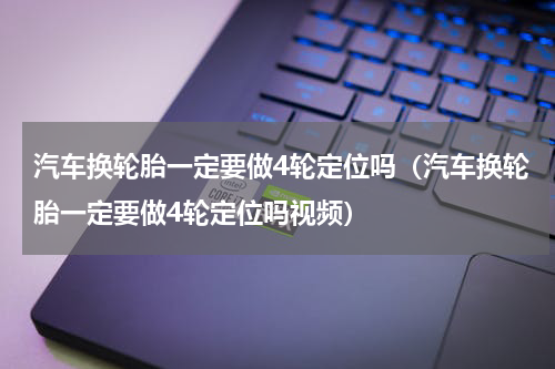 汽车换轮胎一定要做4轮定位吗（汽车换轮胎一定要做4轮定位吗视频）
