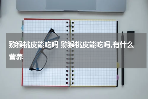 猕猴桃皮能吃吗 猕猴桃皮能吃吗,有什么营养