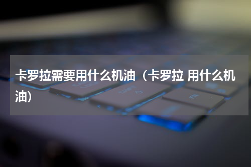 卡罗拉需要用什么机油（卡罗拉 用什么机油）