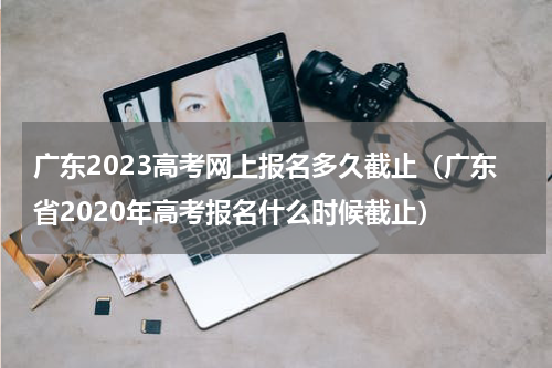 广东2023高考网上报名多久截止（广东省2020年高考报名什么时候截止）